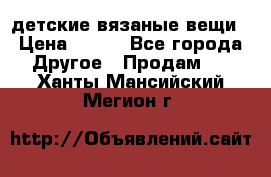 детские вязаные вещи › Цена ­ 500 - Все города Другое » Продам   . Ханты-Мансийский,Мегион г.